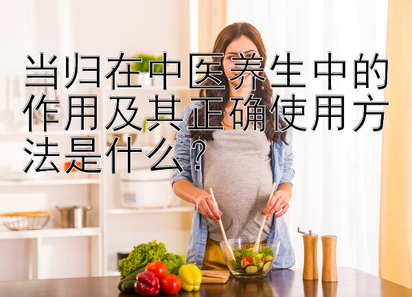 当归在中医养生中的作用及其正确使用方法是什么？