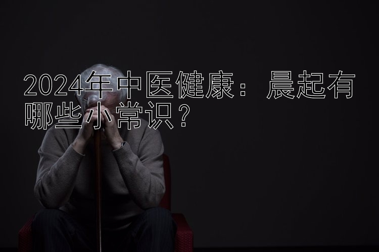 2024年中医健康：晨起有哪些小常识？