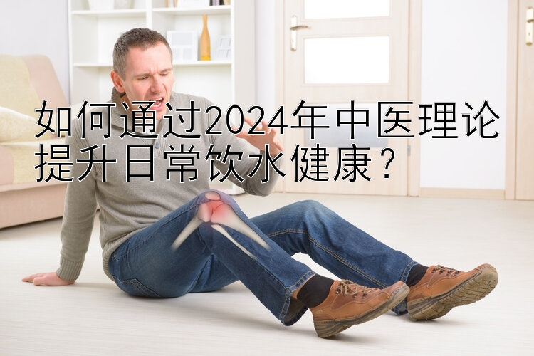 如何通过2024年中医理论提升日常饮水健康？