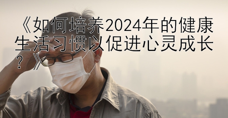 《如何培养2024年的健康生活习惯以促进心灵成长？》