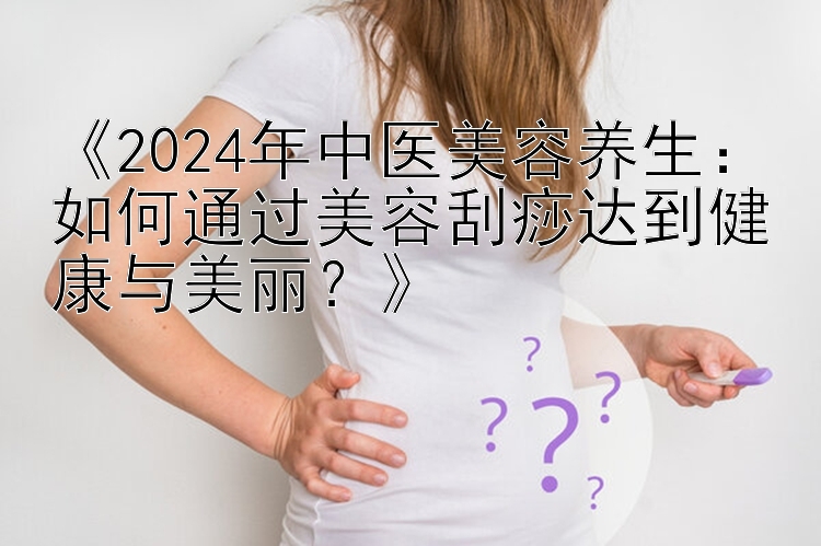 《2024年中医美容养生：如何通过美容刮痧达到健康与美丽？》