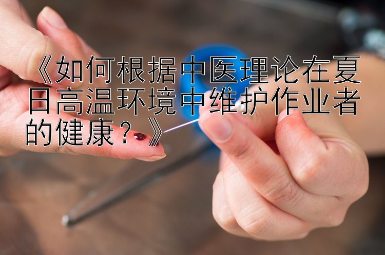 《如何根据中医理论在夏日高温环境中维护作业者的健康？》