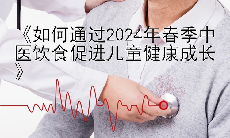 《如何通过2024年春季中医饮食促进儿童健康成长》