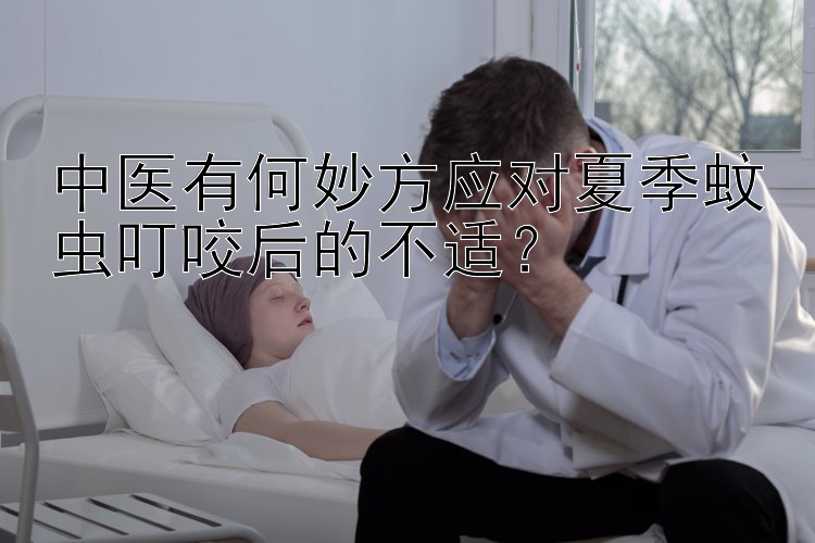 中医有何妙方应对夏季蚊虫叮咬后的不适？