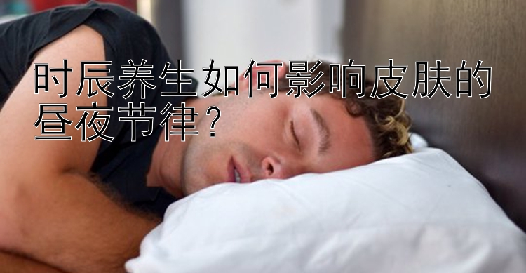 时辰养生如何影响皮肤的昼夜节律？