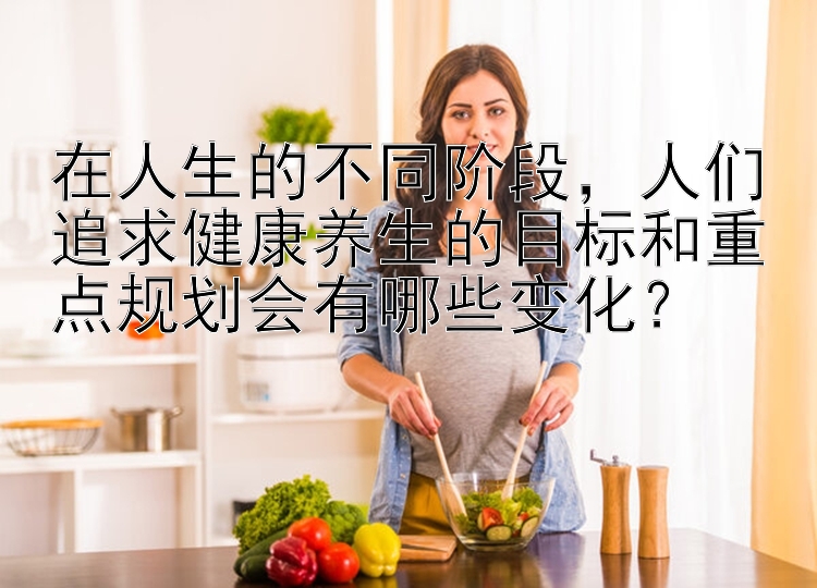 在人生的不同阶段，人们追求健康养生的目标和重点规划会有哪些变化？