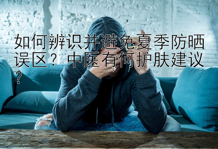 如何辨识并避免夏季防晒误区？中医有何护肤建议？